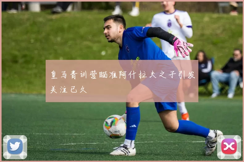 皇马青训营瞄准阿什拉夫之子引发关注已久