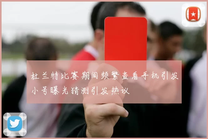 杜兰特比赛期间频繁查看手机引发小号曝光猜测引发热议