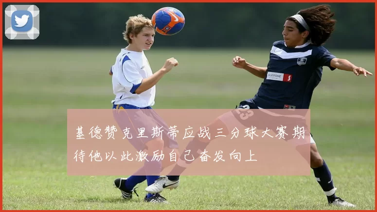 基德赞克里斯蒂应战三分球大赛期待他以此激励自己奋发向上