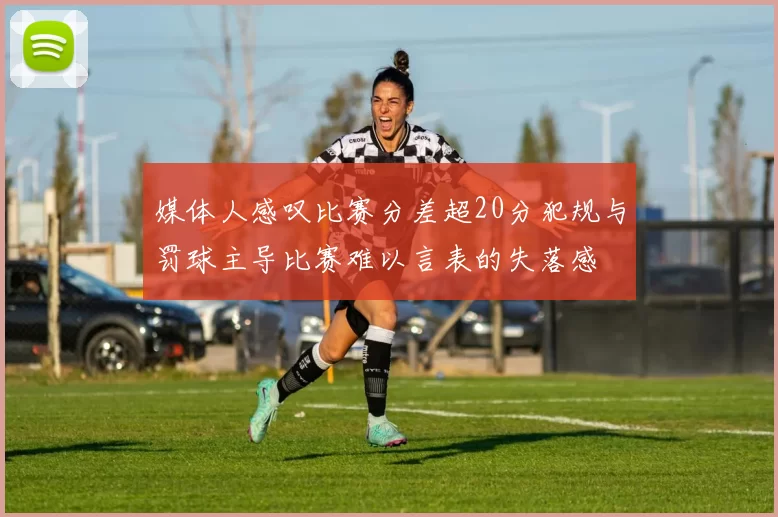 媒体人感叹比赛分差超20分犯规与罚球主导比赛难以言表的失落感