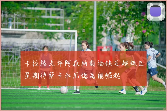 卡拉格点评阿森纳前场缺乏超级巨星期待萨卡和厄德高能崛起