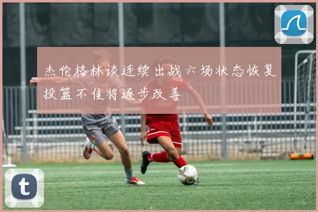 杰伦格林谈连续出战六场状态恢复投篮不佳将逐步改善