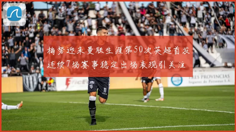 梅努迎来曼联生涯第50次英超首发连续7场赛事稳定出场表现引关注