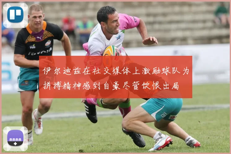 伊尔迪兹在社交媒体上激励球队为拼搏精神感到自豪尽管饮恨出局