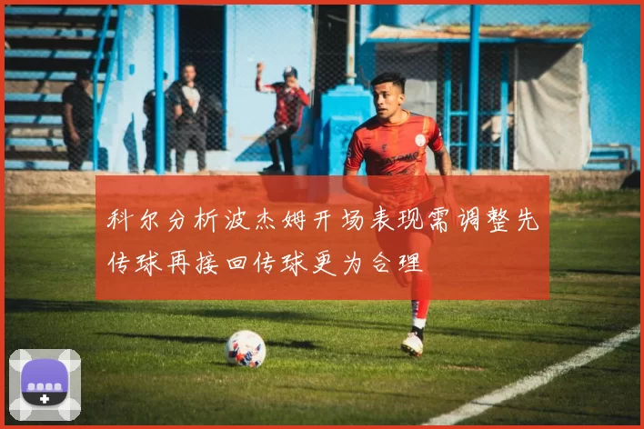 科尔分析波杰姆开场表现需调整先传球再接回传球更为合理