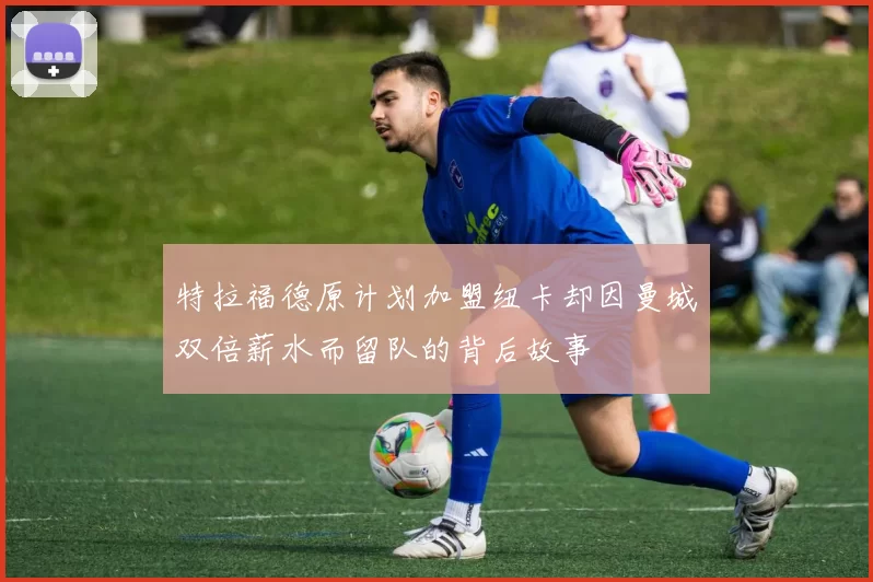 特拉福德原计划加盟纽卡却因曼城双倍薪水而留队的背后故事